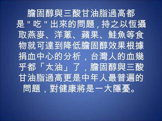 膽固醇與三酸甘油脂過高都
是 " 吃 " 出來的問題 , 持之以恆攝
取燕麥、洋蔥、蘋果、鮭魚等食
物就可達到降低膽固醇效果根據
捐血中心的分析，台灣人的血幾
乎都「太油」了，膽固醇與三酸
甘油脂過高更是中年人最普遍的
 問題，對健康將是一大隱憂。
 