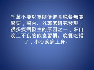 千萬不要以為隨便進食晚餐無關
緊要，國內、外專家研究發現，
很多疾病發生的原因之一，來自
晚上不良的飲食習慣。晚餐吃錯
  了，小心疾病上身。
 