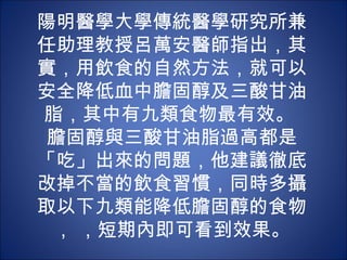 陽明醫學大學傳統醫學研究所兼
任助理教授呂萬安醫師指出，其
實，用飲食的自然方法，就可以
安全降低血中膽固醇及三酸甘油
脂，其中有九類食物最有效。 
 膽固醇與三酸甘油脂過高都是
「吃」出來的問題，他建議徹底
改掉不當的飲食習慣，同時多攝
取以下九類能降低膽固醇的食物
 ， ，短期內即可看到效果。
 
