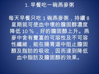 1. 早餐吃一碗燕麥粥
         　　
每天早餐只吃 1 碗燕麥粥，持續 8
星期就可使血中壞的膽固醇濃度
降低 10 ％，好的膽固醇上升。燕
麥中含有豐富的可溶性及不可溶
性纖維，能在腸胃道中阻止膽固
醇及脂肪的吸收，因而達到降低
 血中脂肪及膽固醇的效果。
 