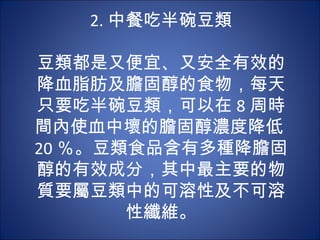 2. 中餐吃半碗豆類
            
豆類都是又便宜、又安全有效的
降血脂肪及膽固醇的食物，每天
只要吃半碗豆類，可以在 8 周時
間內使血中壞的膽固醇濃度降低
20 ％。豆類食品含有多種降膽固
醇的有效成分，其中最主要的物
質要屬豆類中的可溶性及不可溶
         性纖維。
 