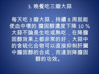 3. 晚餐吃三瓣大蒜
          
每天吃 3 瓣大蒜，持續 8 周就能
使血中壞的 膽固醇濃度下降 10 ％。
大蒜不論是生吃或熟吃，在降膽
固醇效果上都非常的好，大蒜中
的含硫化合物可以直接抑制肝臟
中膽固醇的合成，而達到降膽固
      醇的功效。
 