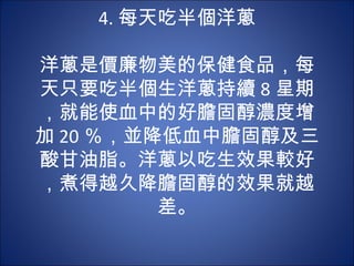 4. 每天吃半個洋蔥
           　
洋蔥是價廉物美的保健食品，每
天只要吃半個生洋蔥持續 8 星期
，就能使血中的好膽固醇濃度增
加 20 ％，並降低血中膽固醇及三
酸甘油脂。洋蔥以吃生效果較好
，煮得越久降膽固醇的效果就越
           差。
 