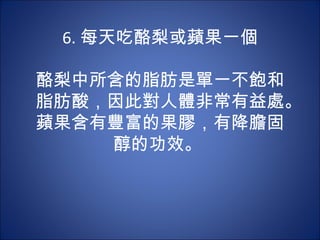 6. 每天吃酪梨或蘋果一個
          
酪梨中所含的脂肪是單一不飽和
脂肪酸，因此對人體非常有益處。
蘋果含有豐富的果膠，有降膽固
      醇的功效。
 
