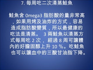 7. 每周吃二次清蒸鮭魚
         　　
鮭魚含 0mega3 脂肪酸的量非常高
，如果用烤及油炸的方式，容易
造成脂肪酸變質，所以最健康的
吃法是清蒸。 3 兩鮭魚以清蒸方
式每周吃 2 次， 經過 8 周可讓體
內的好膽固醇上升 10 ％。吃鮭魚
也可以讓血中的三酸甘油脂下降。
 