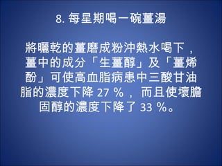 8. 每星期喝一碗薑湯
        　　
將曬乾的薑磨成粉沖熱水喝下，
薑中的成分「生薑醇」及「薑烯
酚」可使高血脂病患中三酸甘油
脂的濃度下降 27 ％， 而且使壞膽
  固醇的濃度下降了 33 ％。
 