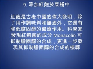 9. 添加紅麴於菜餚中
          
紅麴是古老中國的偉大發明，除
了用作調味料和釀酒外，它還有
降低膽固醇的醫療作用。科學家
發現紅麴菌的成分 Monacolin 可
抑制膽固醇的合成，更進一步發
 現其抑制膽固醇的合成的機轉
 