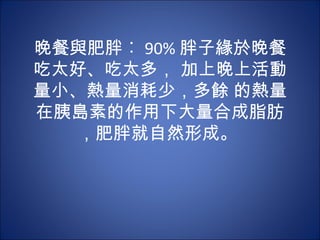 晚餐與肥胖︰ 90% 胖子緣於晚餐
吃太好、吃太多， 加上晚上活動
量小、熱量消耗少，多餘 的熱量
在胰島素的作用下大量合成脂肪
  ，肥胖就自然形成。
 