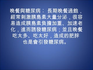 晚餐與糖尿病︰ 長期晚餐過飽，
經常刺激胰島素大量分泌，很容
易造成胰島素負擔加重、加速老
化，進而誘發糖尿病；並且晚餐
 吃太多、吃太好，造成的肥胖
   也是會引發糖尿病。
 