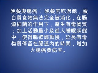 晚餐與腸癌︰ 晚餐若吃過飽，蛋
白質食物無法完全被消化，在腸
道細菌的作用下，產生有毒物質
；加上活動量小及進入睡眠狀態
中，使得腸壁蠕動慢，延長有毒
物質停留在腸道內的時間，增加
    大腸癌發病率。
 