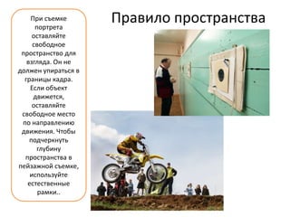 При съемке
      портрета
                     Правило пространства
     оставляйте
     свободное
 пространство для
   взгляда. Он не
должен упираться в
  границы кадра.
    Если объект
     движется,
     оставляйте
 свободное место
 по направлению
 движения. Чтобы
    подчеркнуть
      глубину
  пространства в
пейзажной съемке,
    используйте
   естественные
       рамки..
 