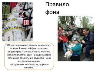 Правило
                              фона




Объект съемки не должен сливаться с
  фоном. Размытый фон позволяет
акцентировать внимание на главном
объекте съемки. Если на заднем фоне
есть иные объекты и предметы – они
         не должны мешать
  восприятию, «вылезать», портить
              снимок .
 