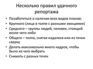Несколько правил удачного
             репортажа
• Позаботиться о наличии всех видов планов:
• Крупного (лица в толпе с разными эмоциями)
• Среднего – группы людей, человек, стоящий
  возле чего-либо
• Общего – толпа, снятая издалека или из точки
  сверху
• Делать максимально много кадров, чтобы
  было из чего выбрать
• Снимать с разных точек
 