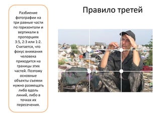Разбиение       Правило третей
  фотографии на
три равные части
по горизонтали и
    вертикали в
    пропорциях
 3:5, 2:3 или 1:2.
  Считается, что
 фокус внимания
      человека
  приходится на
   границы этих
 частей. Поэтому
     основные
 объекты съемки
нужно размещать
    либо вдоль
  линий, либо в
      точках их
  пересечения.
 
