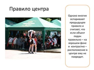 Правило центра
                 Однако многие
                   оспаривают
                   предыдущее
                    правило и
                   считают, что
                   если объект
                      подан
                 правильно – на
                  хорошем фоне
                 и контрастно –
                 расположение в
                  центре ему не
                    повредит.
 