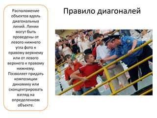 Расположение
  объектов вдоль
                     Правило диагоналей
   диагональных
   линий. Линии
     могут быть
   проведены от
  левого нижнего
     угла фото к
правому верхнему
    или от левого
верхнего к правому
      нижнему.
Позволяет придать
    композиции
   динамику или
 сконцентрировать
      взгляд на
   определенном
      объекте.
 