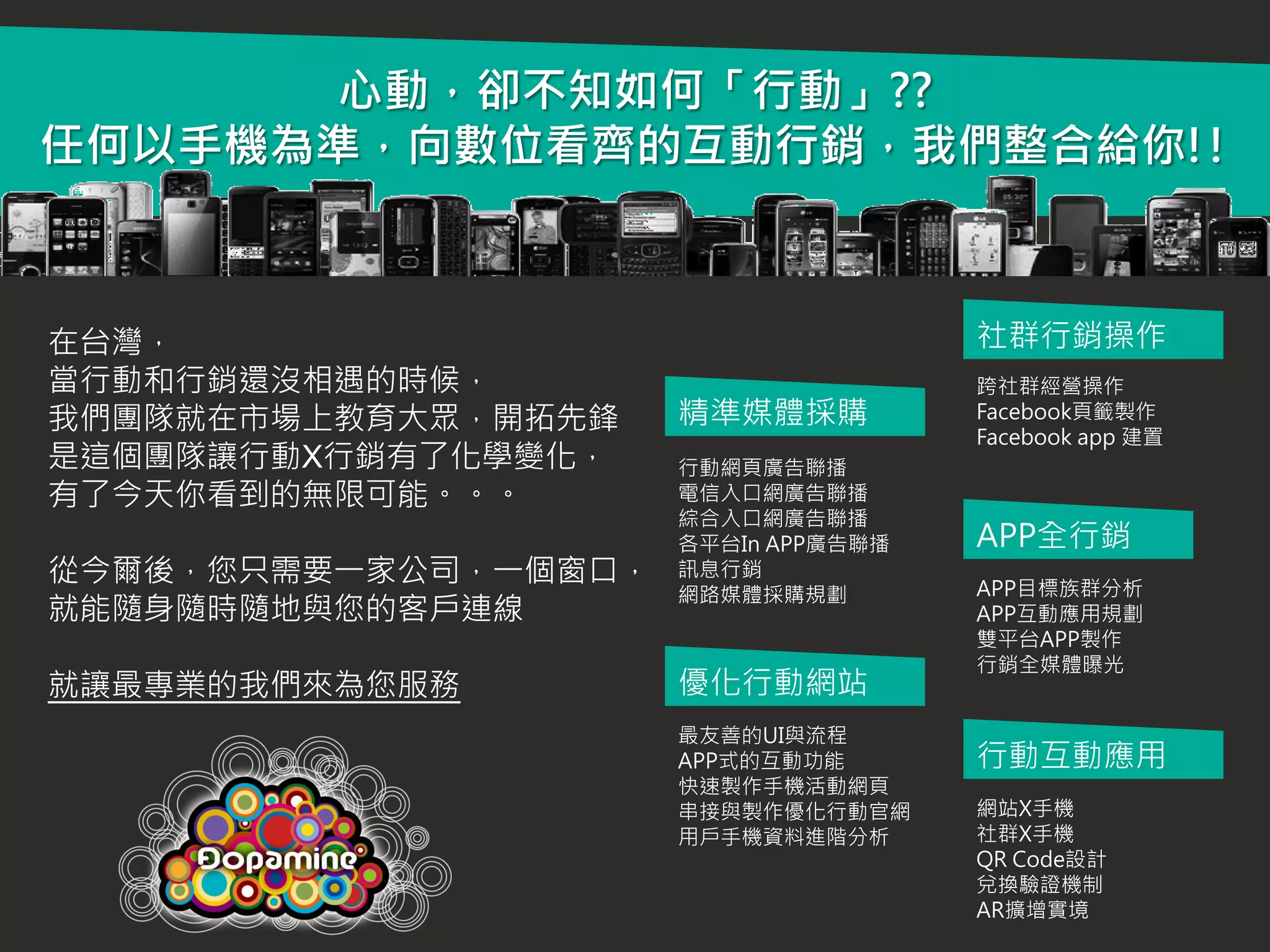 心動，卻不知如何「行動」??
任何以手機為準，向數位看齊的互動行銷，我們整合給你!!



在台灣，                                  社群行銷操作
當行動和行銷還沒相遇的時候，                        跨社群經營操作
我們團隊就在市場上教育大眾，開拓先鋒    精準媒體採購          Facebook頁籤製作
                                      Facebook app 建置
是這個團隊讓行動X行銷有了化學變化，    行動網頁廣告聯播
有了今天你看到的無限可能。。。       電信入口網廣告聯播
                      綜合入口網廣告聯播
                      各平台In APP廣告聯播   APP全行銷
從今爾後，您只需要一家公司，一個窗口，   訊息行銷
                                      APP目標族群分析
                      網路媒體採購規劃
就能隨身隨時隨地與您的客戶連線                       APP互動應用規劃
                                      雙平台APP製作
                                      行銷全媒體曝光
就讓最專業的我們來為您服務         優化行動網站
                      最友善的UI與流程
                      APP式的互動功能       行動互動應用
                      快速製作手機活動網頁
                      串接與製作優化行動官網     網站X手機
                      用戶手機資料進階分析      社群X手機
                                      QR Code設計
                                      兌換驗證機制
                                      AR擴增實境
 