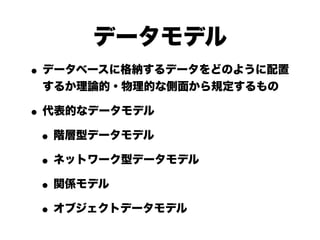 データモデル
• データベースに格納するデータをどのように配置
 するか理論的・物理的な側面から規定するもの

• 代表的なデータモデル
 • 階層型データモデル
 • ネットワーク型データモデル
 • 関係モデル
 • オブジェクトデータモデル
 