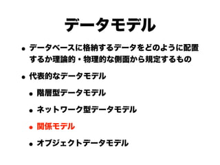 データモデル
• データベースに格納するデータをどのように配置
 するか理論的・物理的な側面から規定するもの

• 代表的なデータモデル
 • 階層型データモデル
 • ネットワーク型データモデル
 • 関係モデル
 • オブジェクトデータモデル
 