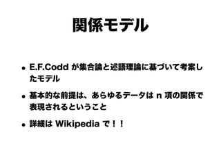 関係モデル

• E.F.Codd が集合論と述語理論に基づいて考案し
 たモデル

• 基本的な前提は、あらゆるデータは n 項の関係で
 表現されるということ

• 詳細は Wikipedia で！！
 