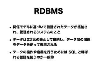 RDBMS

• 関係モデルに基づいて設計されたデータが格納さ
 れ、管理されるシステムのこと

• データは2次元の表として格納し、データ間の関連
 をデータを使って表現される

• データの操作や定義を行うためには SQL と呼ば
 れる言語を使うのが一般的
 