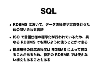 SQL
• RDBMS において、データの操作や定義を行うた
 めの問い合わせ言語

• ISO で言語仕様の標準化が行われているため、異
 なる RDBMS でも同じように使うことができる

• 標準規格の対応の程度は RDBMS によって異な
 ることがあるため、特定の RDBMS では使えな
 い構文もあることもある
 