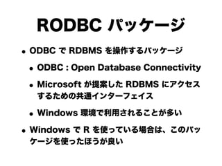 RODBC パッケージ
• ODBC で RDBMS を操作するパッケージ
 • ODBC : Open Database Connectivity
 • Microsoft が提案した RDBMS にアクセス
   するための共通インターフェイス

 • Windows 環境で利用されることが多い
• Windows で R を使っている場合は、このパッ
 ケージを使ったほうが良い
 