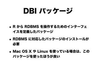 DBI パッケージ

• R から RDBMS を操作するためのインターフェ
 イスを定義したパッケージ

• RDBMS に対応したパッケージのインストールが
 必要

• Mac OS X や Linux を使っている場合は、この
 パッケージを使ったほうが良い
 