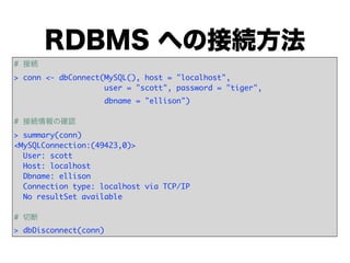 RDBMS への接続方法
# 接続
> conn <- dbConnect(MySQL(), host = "localhost",
            user = "scott", password = "tiger",
                       dbname = "ellison")

# 接続情報の確認
> summary(conn)
<MySQLConnection:(49423,0)>
  User: scott
  Host: localhost
  Dbname: ellison
  Connection type: localhost via TCP/IP
  No resultSet available

# 切断
> dbDisconnect(conn)
 