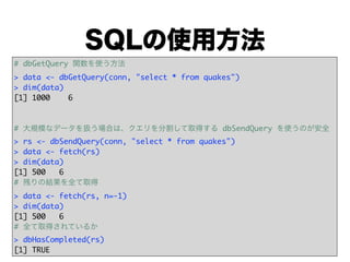 SQLの使用方法
# dbGetQuery 関数を使う方法
> data <- dbGetQuery(conn, "select * from quakes")
> dim(data)
[1] 1000    6



# 大規模なデータを扱う場合は、クエリを分割して取得する dbSendQuery を使うのが安全
> rs <- dbSendQuery(conn, "select * from quakes")
> data <- fetch(rs)
> dim(data)
[1] 500   6
# 残りの結果を全て取得
> data <- fetch(rs, n=-1)
> dim(data)
[1] 500   6
# 全て取得されているか
> dbHasCompleted(rs)
[1] TRUE
 