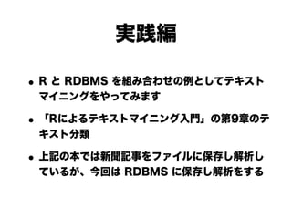 実践編

• R と RDBMS を組み合わせの例としてテキスト
 マイニングをやってみます

• 「Rによるテキストマイニング入門」の第9章のテ
 キスト分類

• 上記の本では新聞記事をファイルに保存し解析し
 ているが、今回は RDBMS に保存し解析をする
 