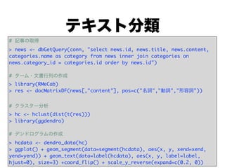 テキスト分類
# 記事の取得
> news <- dbGetQuery(conn, "select news.id, news.title, news.content,
categories.name as category from news inner join categories on
news.category_id = categories.id order by news.id")

# ターム・文書行列の作成
> library(RMeCab)
> res <- docMatrixDF(news[,"content"], pos=c("名詞","動詞","形容詞"))


# クラスター分析
> hc <- hclust(dist(t(res)))
> library(ggdendro)

# デンドログラムの作成
> hcdata <- dendro_data(hc)
> ggplot() + geom_segment(data=segment(hcdata), aes(x, y, xend=xend,
yend=yend)) + geom_text(data=label(hcdata), aes(x, y, label=label,
hjust=0), size=3) +coord_flip() + scale_y_reverse(expand=c(0.2, 0))
 