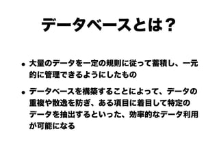 データベースとは？

• 大量のデータを一定の規則に従って蓄積し、一元
 的に管理できるようにしたもの

• データベースを構築することによって、データの
 重複や散逸を防ぎ、ある項目に着目して特定の
 データを抽出するといった、効率的なデータ利用
 が可能になる
 