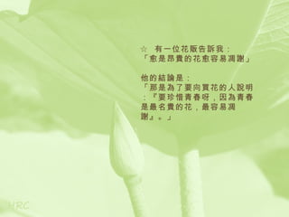 ☆ 有一位花販告訴我：
「愈是昂貴的花愈容易凋謝」

他的結論是：
「那是為了要向買花的人說明
：『要珍惜青春呀，因為青春
是最名貴的花，最容易凋
謝』。」
 