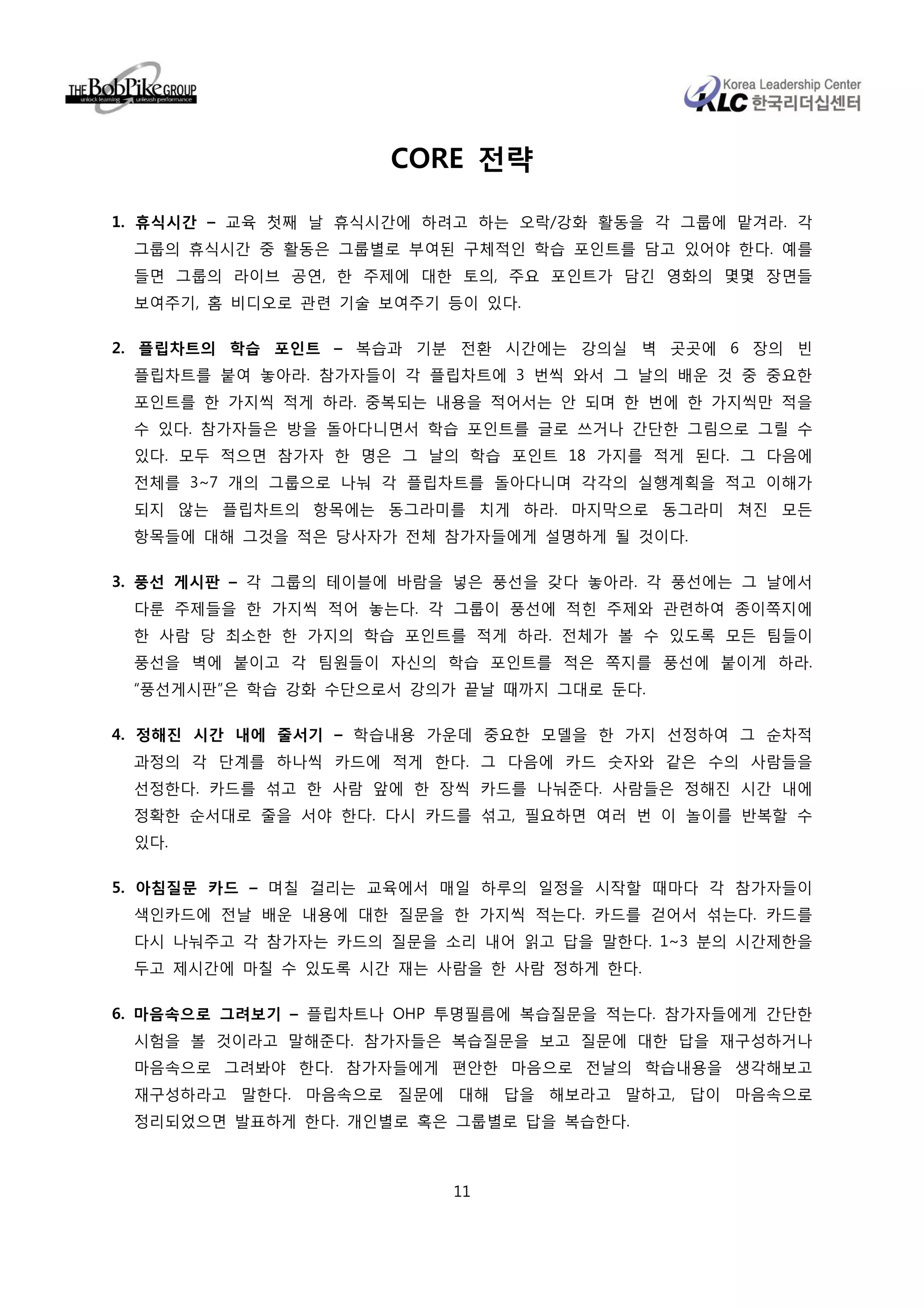 CORE 전략

1. 휴식시간 – 교육 첫째 날 휴식시간에 하려고 하는 오락/강화 활동을 각 그룹에 맡겨라. 각
 그룹의 휴식시간 중 활동은 그룹별로 부여된 구체적인 학습 포인트를 담고 있어야 한다. 예를
 들면 그룹의 라이브 공연, 한 주제에 대한 토의, 주요 포인트가 담긴 영화의 몇몇 장면들
 보여주기, 홈 비디오로 관련 기술 보여주기 등이 있다.

2. 플립차트의 학습 포인트 – 복습과 기분 전환 시간에는 강의실 벽 곳곳에 6 장의 빈
 플립차트를 붙여 놓아라. 참가자들이 각 플립차트에 3 번씩 와서 그 날의 배운 것 중 중요한
 포인트를 한 가지씩 적게 하라. 중복되는 내용을 적어서는 안 되며 한 번에 한 가지씩만 적을
 수 있다. 참가자들은 방을 돌아다니면서 학습 포인트를 글로 쓰거나 간단한 그림으로 그릴 수
 있다. 모두 적으면 참가자 한 명은 그 날의 학습 포인트 18 가지를 적게 된다. 그 다음에
 전체를 3~7 개의 그룹으로 나눠 각 플립차트를 돌아다니며 각각의 실행계획을 적고 이해가
 되지 않는 플립차트의 항목에는 동그라미를 치게 하라. 마지막으로 동그라미 쳐진 모든
 항목들에 대해 그것을 적은 당사자가 전체 참가자들에게 설명하게 될 것이다.

3. 풍선 게시판 – 각 그룹의 테이블에 바람을 넣은 풍선을 갖다 놓아라. 각 풍선에는 그 날에서
 다룬 주제들을 한 가지씩 적어 놓는다. 각 그룹이 풍선에 적힌 주제와 관련하여 종이쪽지에
 한 사람 당 최소한 한 가지의 학습 포인트를 적게 하라. 전체가 볼 수 있도록 모든 팀들이
 풍선을 벽에 붙이고 각 팀원들이 자신의 학습 포인트를 적은 쪽지를 풍선에 붙이게 하라.
 “풍선게시판”은 학습 강화 수단으로서 강의가 끝날 때까지 그대로 둔다.

4. 정해진 시간 내에 줄서기 – 학습내용 가운데 중요한 모델을 한 가지 선정하여 그 순차적
 과정의 각 단계를 하나씩 카드에 적게 한다. 그 다음에 카드 숫자와 같은 수의 사람들을
 선정한다. 카드를 섞고 한 사람 앞에 한 장씩 카드를 나눠준다. 사람들은 정해진 시간 내에
 정확한 순서대로 줄을 서야 한다. 다시 카드를 섞고, 필요하면 여러 번 이 놀이를 반복할 수
 있다.

5. 아침질문 카드 – 며칠 걸리는 교육에서 매일 하루의 일정을 시작할 때마다 각 참가자들이
 색인카드에 전날 배운 내용에 대한 질문을 한 가지씩 적는다. 카드를 걷어서 섞는다. 카드를
 다시 나눠주고 각 참가자는 카드의 질문을 소리 내어 읽고 답을 말한다. 1~3 분의 시간제한을
 두고 제시간에 마칠 수 있도록 시간 재는 사람을 한 사람 정하게 한다.

6. 마음속으로 그려보기 – 플립차트나 OHP 투명필름에 복습질문을 적는다. 참가자들에게 간단한
 시험을 볼 것이라고 말해준다. 참가자들은 복습질문을 보고 질문에 대한 답을 재구성하거나
 마음속으로 그려봐야 한다. 참가자들에게 편안한 마음으로 전날의 학습내용을 생각해보고
 재구성하라고 말한다. 마음속으로 질문에 대해 답을 해보라고 말하고, 답이 마음속으로
 정리되었으면 발표하게 한다. 개인별로 혹은 그룹별로 답을 복습한다.



                          11
 