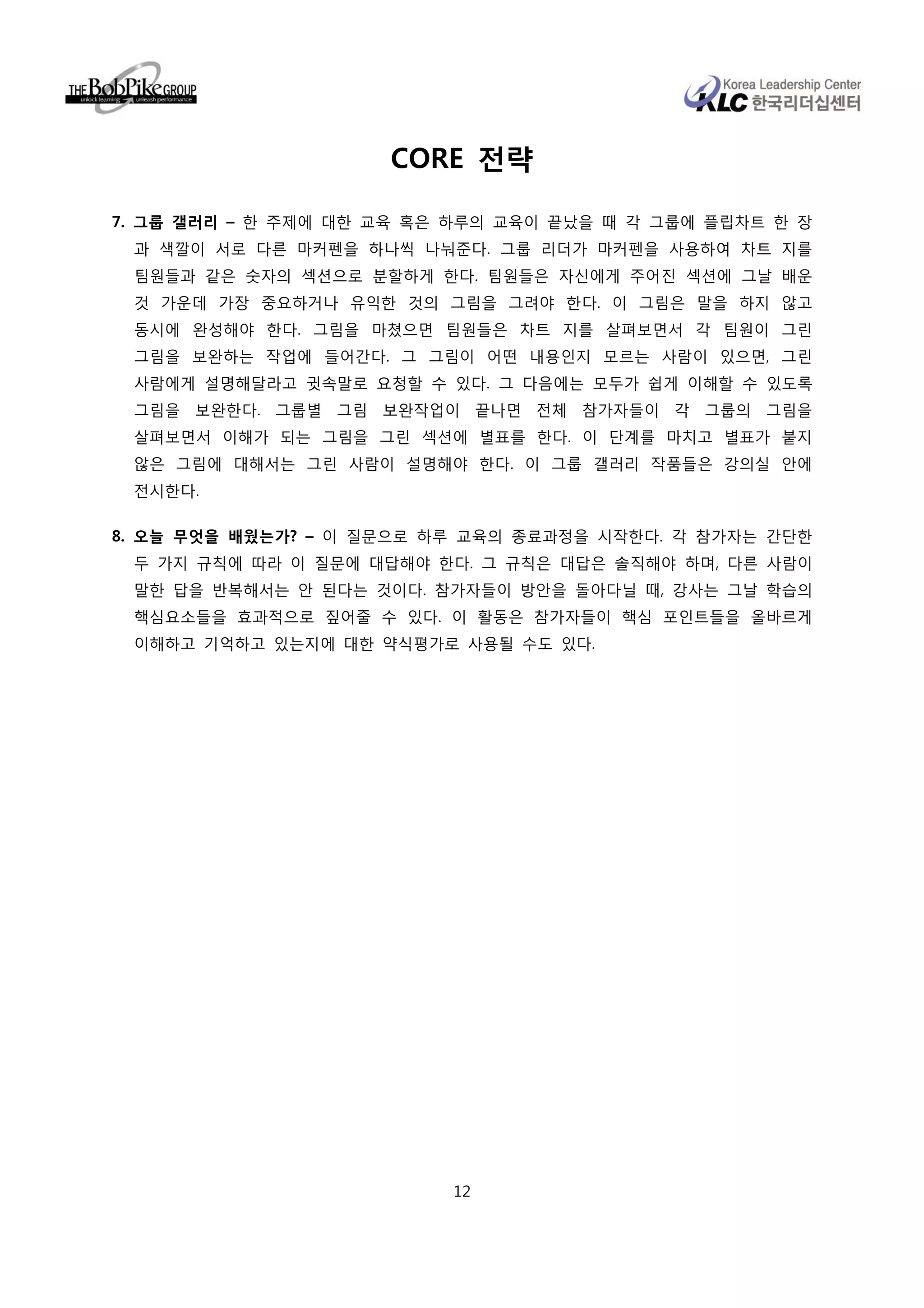CORE 전략

7. 그룹 갤러리 – 한 주제에 대한 교육 혹은 하루의 교육이 끝났을 때 각 그룹에 플립차트 한 장
 과 색깔이 서로 다른 마커펜을 하나씩 나눠준다. 그룹 리더가 마커펜을 사용하여 차트 지를
 팀원들과 같은 숫자의 섹션으로 분할하게 한다. 팀원들은 자신에게 주어진 섹션에 그날 배운
 것 가운데 가장 중요하거나 유익한 것의 그림을 그려야 한다. 이 그림은 말을 하지 않고
 동시에 완성해야 한다. 그림을 마쳤으면 팀원들은 차트 지를 살펴보면서 각 팀원이 그린
 그림을 보완하는 작업에 들어간다. 그 그림이 어떤 내용인지 모르는 사람이 있으면, 그린
 사람에게 설명해달라고 귓속말로 요청할 수 있다. 그 다음에는 모두가 쉽게 이해할 수 있도록
 그림을 보완한다. 그룹별 그림 보완작업이 끝나면 전체 참가자들이 각 그룹의 그림을
 살펴보면서 이해가 되는 그림을 그린 섹션에 별표를 한다. 이 단계를 마치고 별표가 붙지
 않은 그림에 대해서는 그린 사람이 설명해야 한다. 이 그룹 갤러리 작품들은 강의실 안에
 전시한다.

8. 오늘 무엇을 배웠는가? – 이 질문으로 하루 교육의 종료과정을 시작한다. 각 참가자는 간단한
 두 가지 규칙에 따라 이 질문에 대답해야 한다. 그 규칙은 대답은 솔직해야 하며, 다른 사람이
 말한 답을 반복해서는 안 된다는 것이다. 참가자들이 방안을 돌아다닐 때, 강사는 그날 학습의
 핵심요소들을 효과적으로 짚어줄 수 있다. 이 활동은 참가자들이 핵심 포인트들을 올바르게
 이해하고 기억하고 있는지에 대한 약식평가로 사용될 수도 있다.




                          12
 