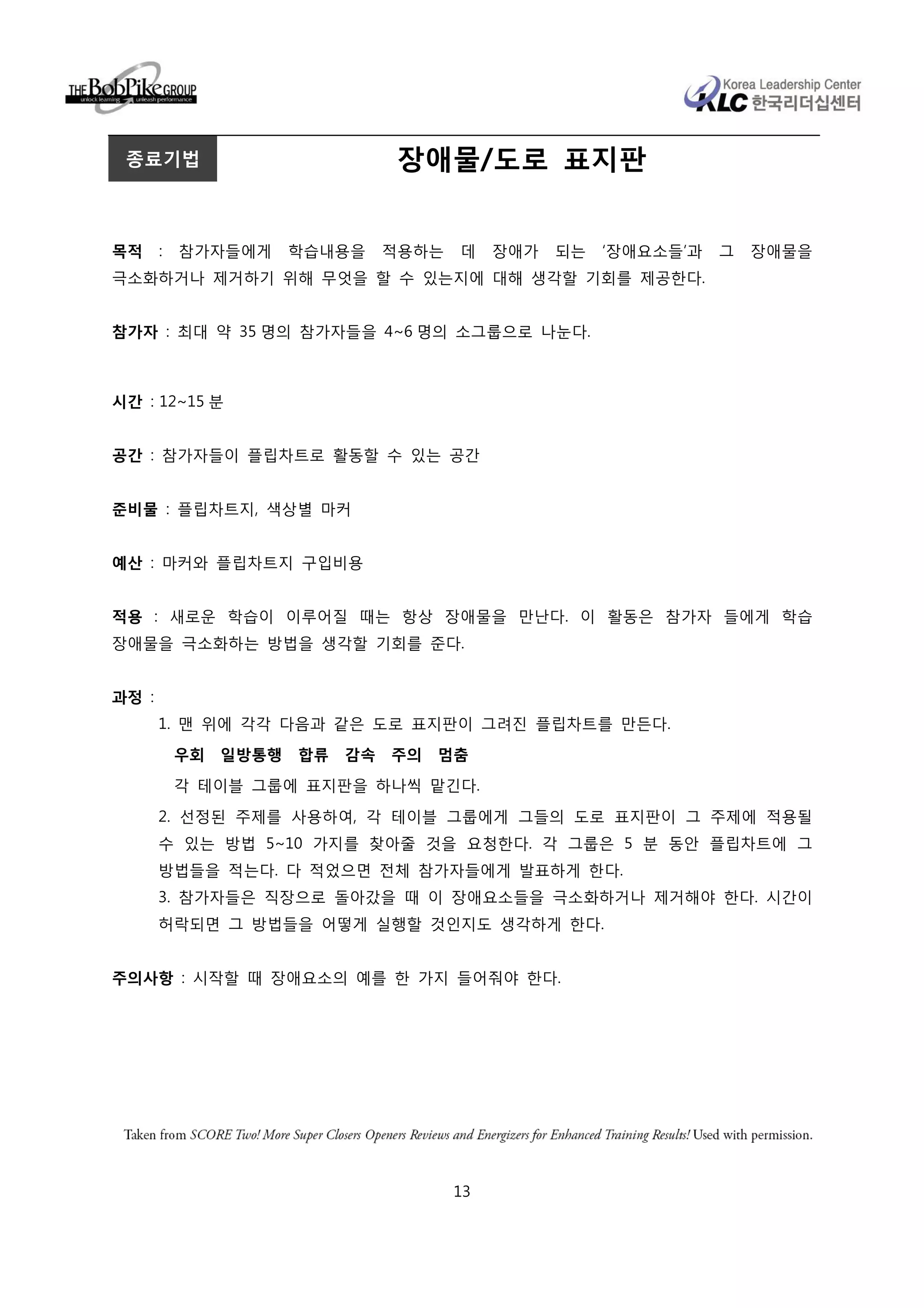 종료기법                            장애물/도로 표지판


목적     :   참가자들에게      학습내용을     적용하는   데    장애가   되는   ‘장애요소들’과   그   장애물을
극소화하거나 제거하기 위해 무엇을 할 수 있는지에 대해 생각할 기회를 제공한다.


참가자 : 최대 약 35 명의 참가자들을 4~6 명의 소그룹으로 나눈다.



시간 : 12~15 분


공간 : 참가자들이 플립차트로 활동할 수 있는 공간


준비물 : 플립차트지, 색상별 마커


예산 : 마커와 플립차트지 구입비용


적용 : 새로운 학습이 이루어질 때는 항상 장애물을 만난다. 이 활동은 참가자 들에게 학습
장애물을 극소화하는 방법을 생각할 기회를 준다.


과정 :
       1. 맨 위에 각각 다음과 같은 도로 표지판이 그려진 플립차트를 만든다.
           우회   일방통행   합류   감속   주의   멈춤
           각 테이블 그룹에 표지판을 하나씩 맡긴다.

       2. 선정된 주제를 사용하여, 각 테이블 그룹에게 그들의 도로 표지판이 그 주제에 적용될
       수 있는 방법 5~10 가지를 찾아줄 것을 요청한다. 각 그룹은 5 분 동안 플립차트에 그
       방법들을 적는다. 다 적었으면 전체 참가자들에게 발표하게 한다.
       3. 참가자들은 직장으로 돌아갔을 때 이 장애요소들을 극소화하거나 제거해야 한다. 시간이
       허락되면 그 방법들을 어떻게 실행할 것인지도 생각하게 한다.


주의사항 : 시작할 때 장애요소의 예를 한 가지 들어줘야 한다.




                                        13
 