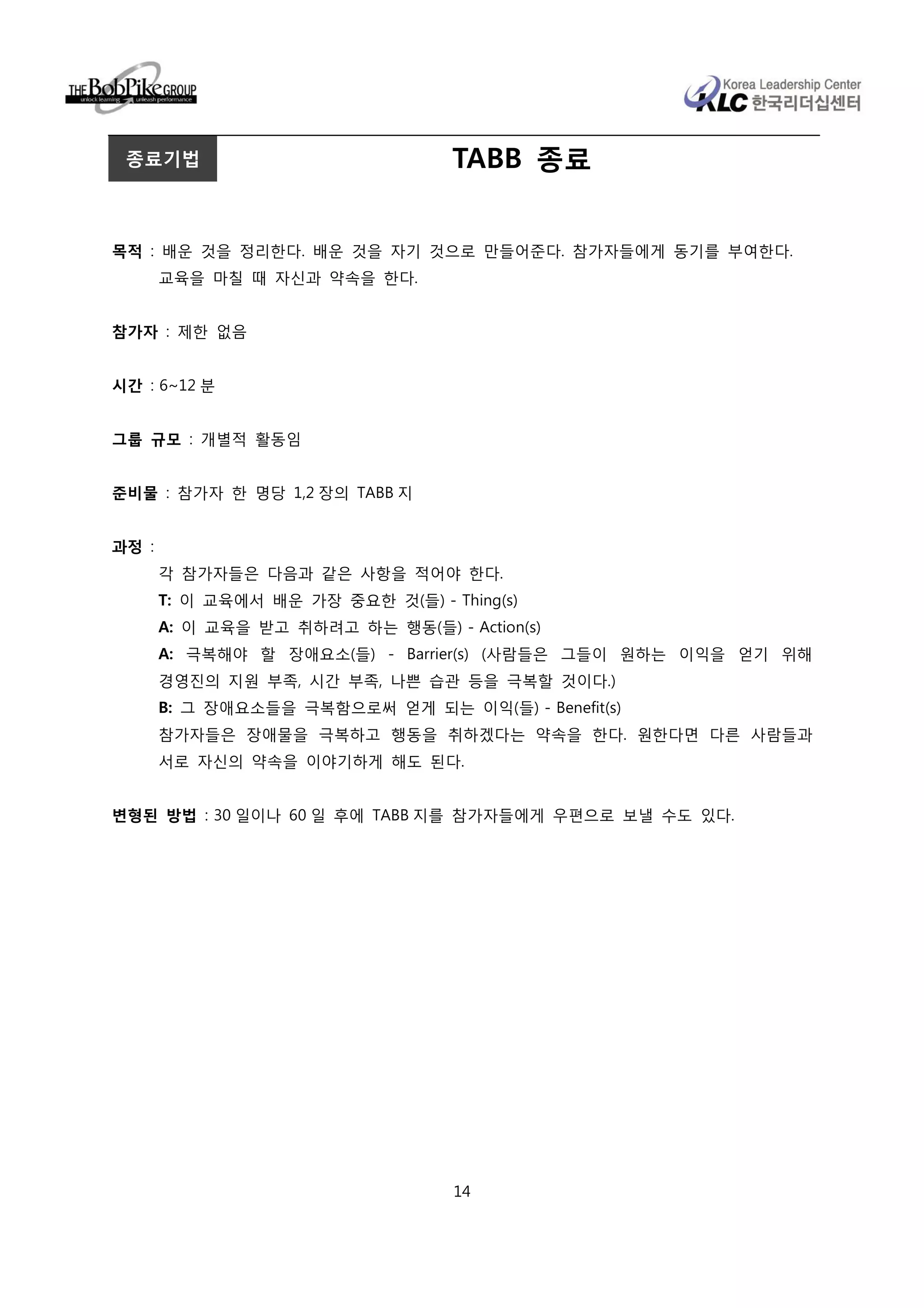 종료기법                              TABB 종료


목적 : 배운 것을 정리한다. 배운 것을 자기 것으로 만들어준다. 참가자들에게 동기를 부여한다.
       교육을 마칠 때 자신과 약속을 한다.


참가자 : 제한 없음


시간 : 6~12 분


그룹 규모 : 개별적 활동임


준비물 : 참가자 한 명당 1,2 장의 TABB 지


과정 :
       각 참가자들은 다음과 같은 사항을 적어야 한다.
       T: 이 교육에서 배운 가장 중요한 것(들) - Thing(s)
       A: 이 교육을 받고 취하려고 하는 행동(들) - Action(s)
       A: 극복해야 할 장애요소(들) - Barrier(s) (사람들은 그들이 원하는 이익을 얻기 위해
       경영진의 지원 부족, 시간 부족, 나쁜 습관 등을 극복할 것이다.)
       B: 그 장애요소들을 극복함으로써 얻게 되는 이익(들) - Benefit(s)
       참가자들은 장애물을 극복하고 행동을 취하겠다는 약속을 한다. 원한다면 다른 사람들과
       서로 자신의 약속을 이야기하게 해도 된다.


변형된 방법 : 30 일이나 60 일 후에 TABB 지를 참가자들에게 우편으로 보낼 수도 있다.




                                   14
 
