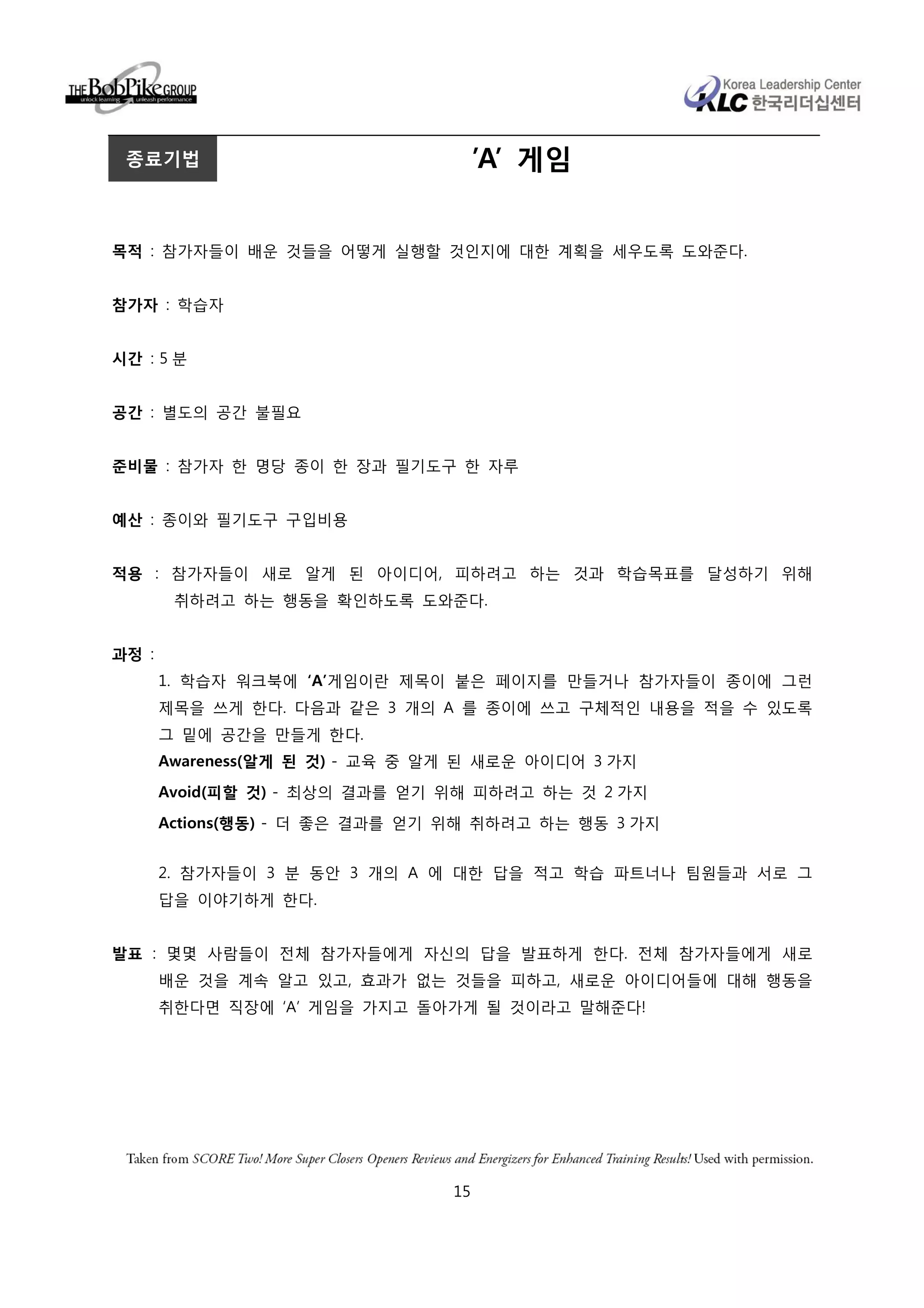 종료기법                                 ’A’ 게임


목적 : 참가자들이 배운 것들을 어떻게 실행할 것인지에 대한 계획을 세우도록 도와준다.


참가자 : 학습자


시간 : 5 분


공간 : 별도의 공간 불필요


준비물 : 참가자 한 명당 종이 한 장과 필기도구 한 자루


예산 : 종이와 필기도구 구입비용


적용 : 참가자들이 새로 알게 된 아이디어, 피하려고 하는 것과 학습목표를 달성하기 위해
        취하려고 하는 행동을 확인하도록 도와준다.


과정 :
       1. 학습자 워크북에 ‘A’게임이란 제목이 붙은 페이지를 만들거나 참가자들이 종이에 그런
       제목을 쓰게 한다. 다음과 같은 3 개의 A 를 종이에 쓰고 구체적인 내용을 적을 수 있도록
       그 밑에 공간을 만들게 한다.
       Awareness(알게 된 것) - 교육 중 알게 된 새로운 아이디어 3 가지
       Avoid(피할 것) - 최상의 결과를 얻기 위해 피하려고 하는 것 2 가지

       Actions(행동) - 더 좋은 결과를 얻기 위해 취하려고 하는 행동 3 가지


       2. 참가자들이 3 분 동안 3 개의 A 에 대한 답을 적고 학습 파트너나 팀원들과 서로 그
       답을 이야기하게 한다.


발표 : 몇몇 사람들이 전체 참가자들에게 자신의 답을 발표하게 한다. 전체 참가자들에게 새로
       배운 것을 계속 알고 있고, 효과가 없는 것들을 피하고, 새로운 아이디어들에 대해 행동을
       취한다면 직장에 ‘A’ 게임을 가지고 돌아가게 될 것이라고 말해준다!




                                 15
 