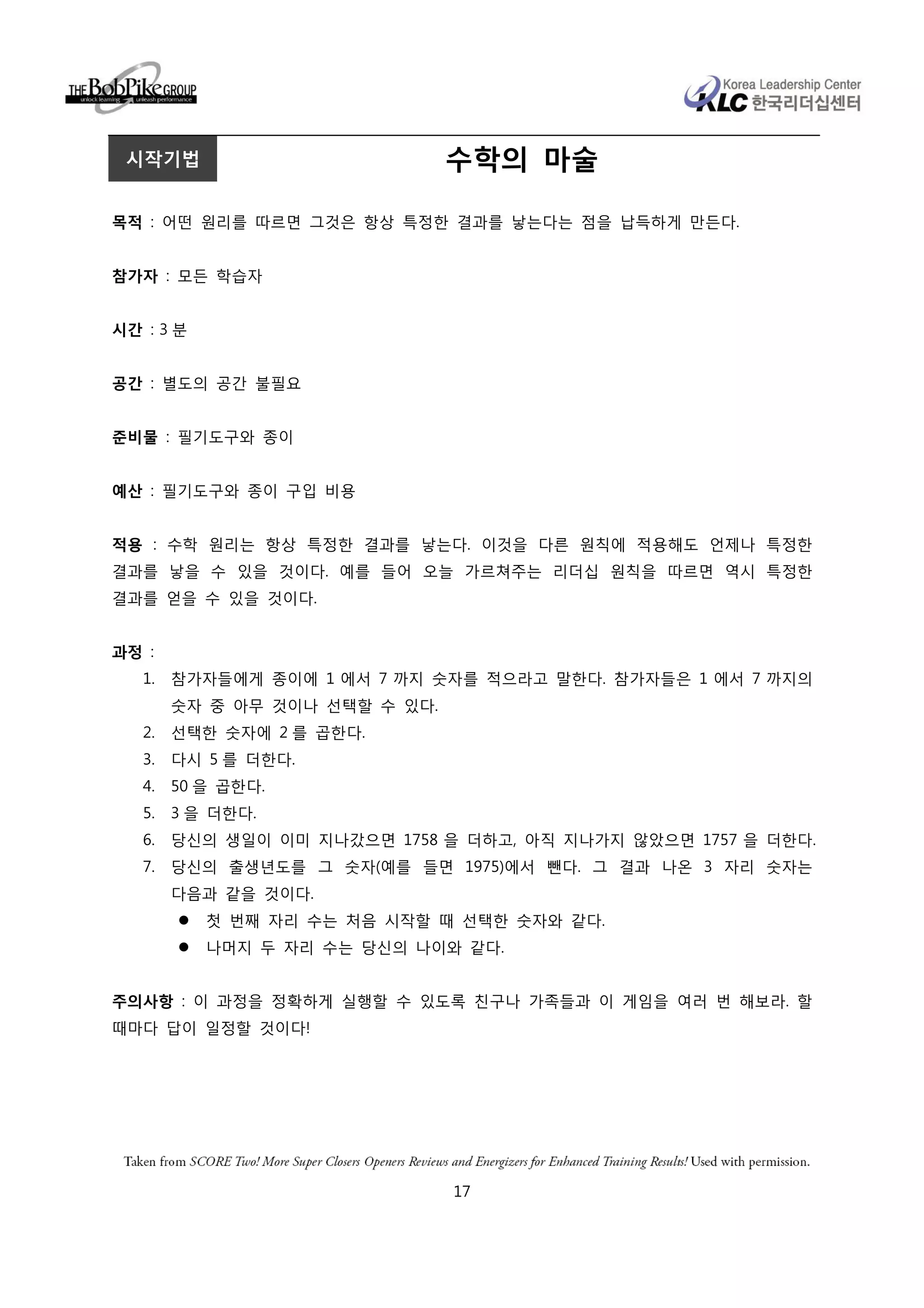 시작기법                           수학의 마술

목적 : 어떤 원리를 따르면 그것은 항상 특정한 결과를 낳는다는 점을 납득하게 만든다.


참가자 : 모든 학습자


시간 : 3 분


공간 : 별도의 공간 불필요


준비물 : 필기도구와 종이


예산 : 필기도구와 종이 구입 비용


적용 : 수학 원리는 항상 특정한 결과를 낳는다. 이것을 다른 원칙에 적용해도 언제나 특정한
결과를 낳을 수 있을 것이다. 예를 들어 오늘 가르쳐주는 리더십 원칙을 따르면 역시 특정한
결과를 얻을 수 있을 것이다.


과정 :
   1.   참가자들에게 종이에 1 에서 7 까지 숫자를 적으라고 말한다. 참가자들은 1 에서 7 까지의
        숫자 중 아무 것이나 선택할 수 있다.
   2.   선택한 숫자에 2 를 곱한다.
   3.   다시 5 를 더한다.
   4.   50 을 곱한다.
   5.   3 을 더한다.
   6.   당신의 생일이 이미 지나갔으면 1758 을 더하고, 아직 지나가지 않았으면 1757 을 더한다.
   7.   당신의 출생년도를 그 숫자(예를 들면 1975)에서 뺀다. 그 결과 나온 3 자리 숫자는
        다음과 같을 것이다.
           첫 번째 자리 수는 처음 시작할 때 선택한 숫자와 같다.
           나머지 두 자리 수는 당신의 나이와 같다.


주의사항 : 이 과정을 정확하게 실행할 수 있도록 친구나 가족들과 이 게임을 여러 번 해보라. 할
때마다 답이 일정할 것이다!




                                17
 