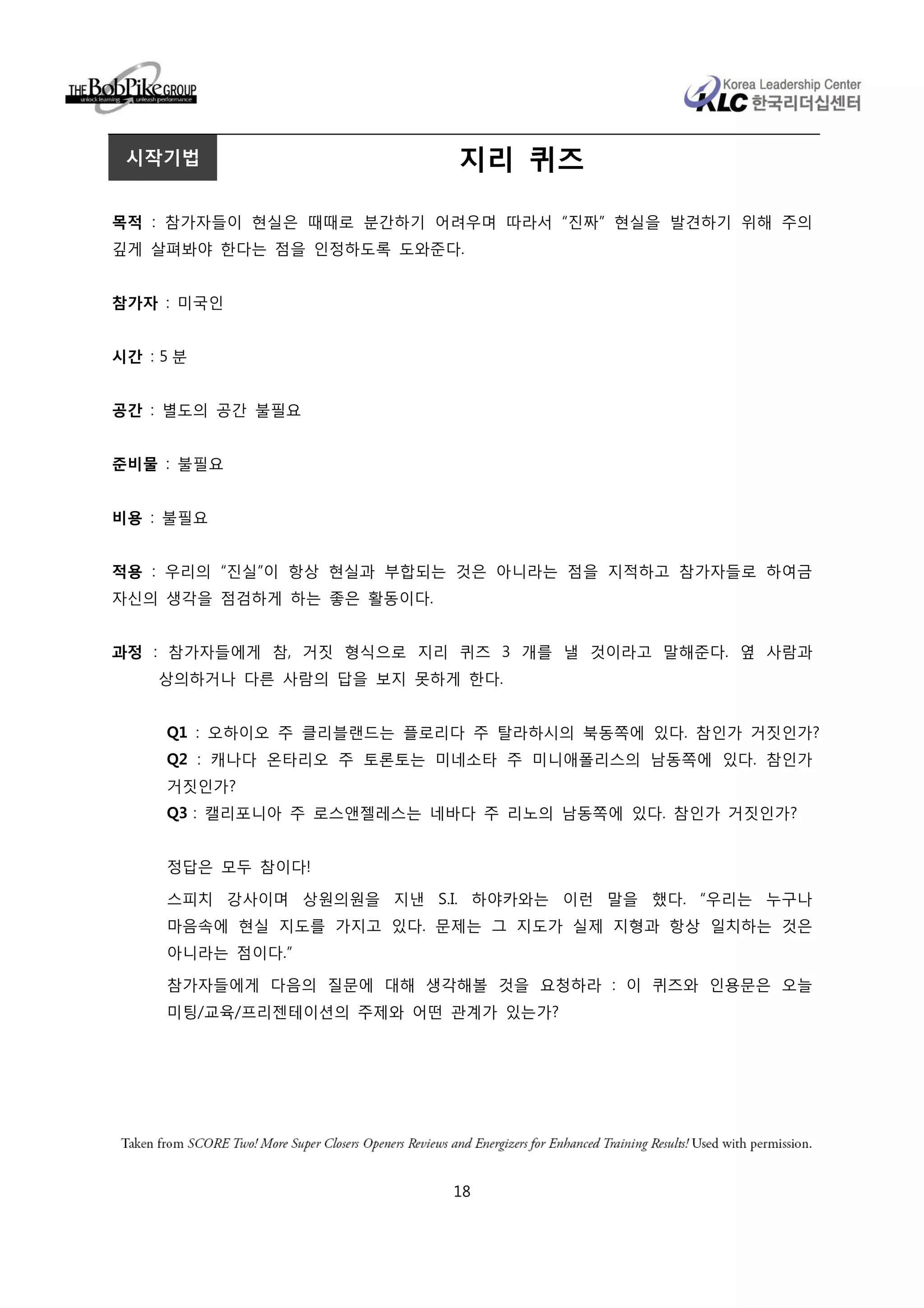 시작기법                      지리 퀴즈

목적 : 참가자들이 현실은 때때로 분간하기 어려우며 따라서 “진짜” 현실을 발견하기 위해 주의
깊게 살펴봐야 한다는 점을 인정하도록 도와준다.


참가자 : 미국인


시간 : 5 분


공간 : 별도의 공간 불필요


준비물 : 불필요


비용 : 불필요


적용 : 우리의 “진실”이 항상 현실과 부합되는 것은 아니라는 점을 지적하고 참가자들로 하여금
자신의 생각을 점검하게 하는 좋은 활동이다.


과정 : 참가자들에게 참, 거짓 형식으로 지리 퀴즈 3 개를 낼 것이라고 말해준다. 옆 사람과
    상의하거나 다른 사람의 답을 보지 못하게 한다.


     Q1 : 오하이오 주 클리블랜드는 플로리다 주 탈라하시의 북동쪽에 있다. 참인가 거짓인가?
     Q2 : 캐나다 온타리오 주 토론토는 미네소타 주 미니애폴리스의 남동쪽에 있다. 참인가
     거짓인가?
     Q3 : 캘리포니아 주 로스앤젤레스는 네바다 주 리노의 남동쪽에 있다. 참인가 거짓인가?


     정답은 모두 참이다!

     스피치 강사이며 상원의원을 지낸 S.I. 하야카와는 이런 말을 했다. “우리는 누구나
     마음속에 현실 지도를 가지고 있다. 문제는 그 지도가 실제 지형과 항상 일치하는 것은
     아니라는 점이다.”

     참가자들에게 다음의 질문에 대해 생각해볼 것을 요청하라 : 이 퀴즈와 인용문은 오늘
     미팅/교육/프리젠테이션의 주제와 어떤 관계가 있는가?




                           18
 