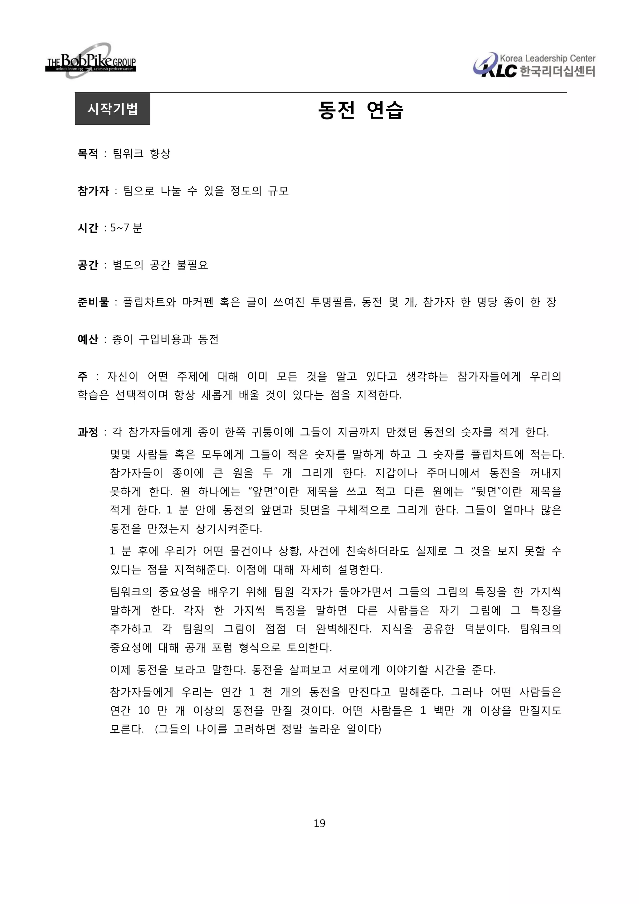 시작기법                         동전 연습

목적 : 팀워크 향상


참가자 : 팀으로 나눌 수 있을 정도의 규모


시간 : 5~7 분


공간 : 별도의 공간 불필요


준비물 : 플립차트와 마커펜 혹은 글이 쓰여진 투명필름, 동전 몇 개, 참가자 한 명당 종이 한 장


예산 : 종이 구입비용과 동전


주 : 자신이 어떤 주제에 대해 이미 모든 것을 알고 있다고 생각하는 참가자들에게 우리의
학습은 선택적이며 항상 새롭게 배울 것이 있다는 점을 지적한다.


과정 : 각 참가자들에게 종이 한쪽 귀퉁이에 그들이 지금까지 만졌던 동전의 숫자를 적게 한다.

    몇몇 사람들 혹은 모두에게 그들이 적은 숫자를 말하게 하고 그 숫자를 플립차트에 적는다.
    참가자들이 종이에 큰 원을 두 개 그리게 한다. 지갑이나 주머니에서 동전을 꺼내지
    못하게 한다. 원 하나에는 “앞면”이란 제목을 쓰고 적고 다른 원에는 “뒷면”이란 제목을
    적게 한다. 1 분 안에 동전의 앞면과 뒷면을 구체적으로 그리게 한다. 그들이 얼마나 많은
    동전을 만졌는지 상기시켜준다.

    1 분 후에 우리가 어떤 물건이나 상황, 사건에 친숙하더라도 실제로 그 것을 보지 못할 수
    있다는 점을 지적해준다. 이점에 대해 자세히 설명한다.

    팀워크의 중요성을 배우기 위해 팀원 각자가 돌아가면서 그들의 그림의 특징을 한 가지씩
    말하게 한다. 각자 한 가지씩 특징을 말하면 다른 사람들은 자기 그림에 그 특징을
    추가하고 각 팀원의 그림이 점점 더 완벽해진다. 지식을 공유한 덕분이다. 팀워크의
    중요성에 대해 공개 포럼 형식으로 토의한다.

    이제 동전을 보라고 말한다. 동전을 살펴보고 서로에게 이야기할 시간을 준다.

    참가자들에게 우리는 연간 1 천 개의 동전을 만진다고 말해준다. 그러나 어떤 사람들은
    연간 10 만 개 이상의 동전을 만질 것이다. 어떤 사람들은 1 백만 개 이상을 만질지도
    모른다.     (그들의 나이를 고려하면 정말 놀라운 일이다)




                              19
 