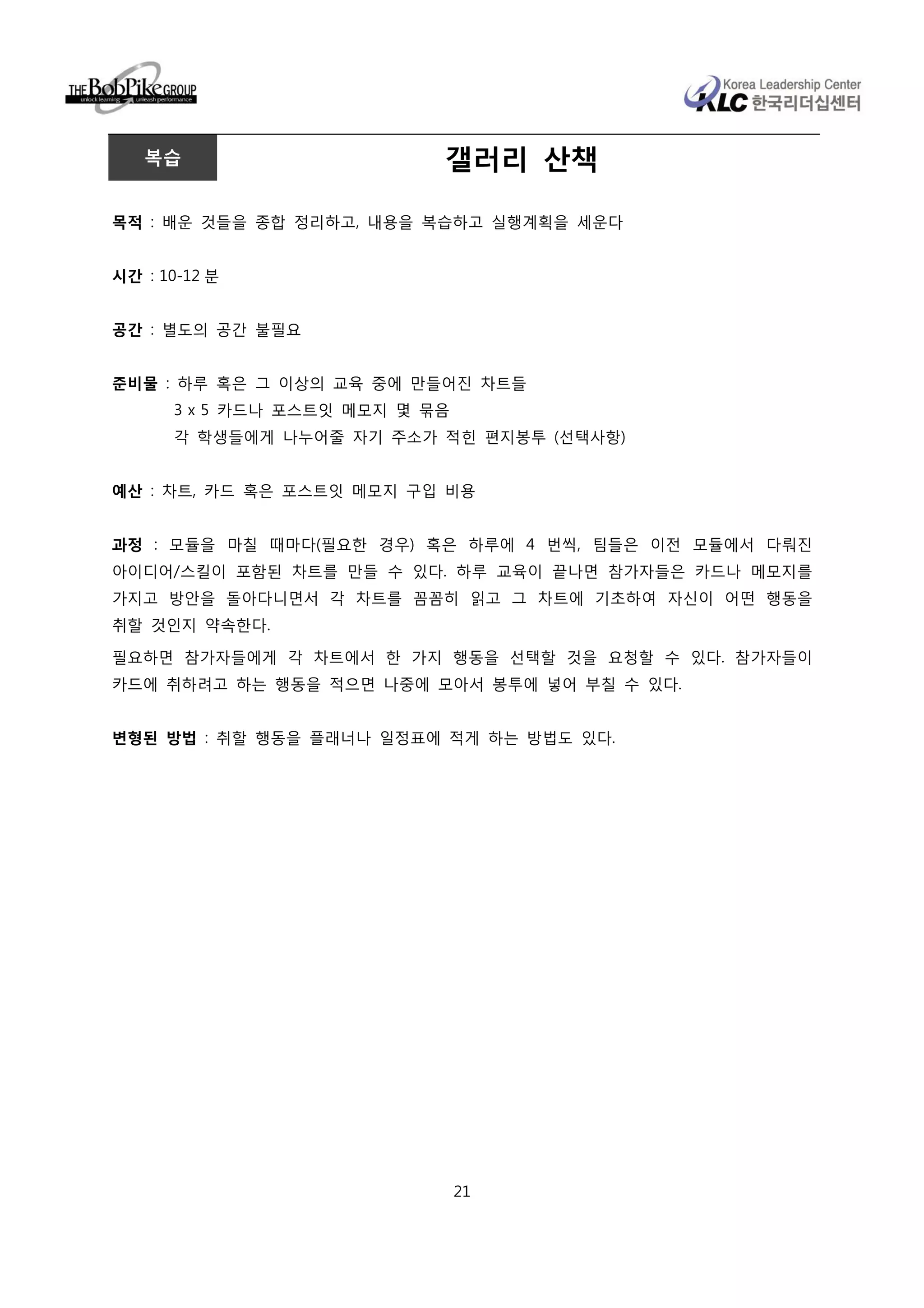 복습                       갤러리 산책

목적 : 배운 것들을 종합 정리하고, 내용을 복습하고 실행계획을 세운다


시간 : 10-12 분


공간 : 별도의 공간 불필요


준비물 : 하루 혹은 그 이상의 교육 중에 만들어진 차트들
      3 x 5 카드나 포스트잇 메모지 몇 묶음
      각 학생들에게 나누어줄 자기 주소가 적힌 편지봉투 (선택사항)


예산 : 차트, 카드 혹은 포스트잇 메모지 구입 비용


과정 : 모듈을 마칠 때마다(필요한 경우) 혹은 하루에 4 번씩, 팀들은 이전 모듈에서 다뤄진
아이디어/스킬이 포함된 차트를 만들 수 있다. 하루 교육이 끝나면 참가자들은 카드나 메모지를
가지고 방안을 돌아다니면서 각 차트를 꼼꼼히 읽고 그 차트에 기초하여 자신이 어떤 행동을
취할 것인지 약속한다.

필요하면 참가자들에게 각 차트에서 한 가지 행동을 선택할 것을 요청할 수 있다. 참가자들이
카드에 취하려고 하는 행동을 적으면 나중에 모아서 봉투에 넣어 부칠 수 있다.


변형된 방법 : 취할 행동을 플래너나 일정표에 적게 하는 방법도 있다.




                                21
 