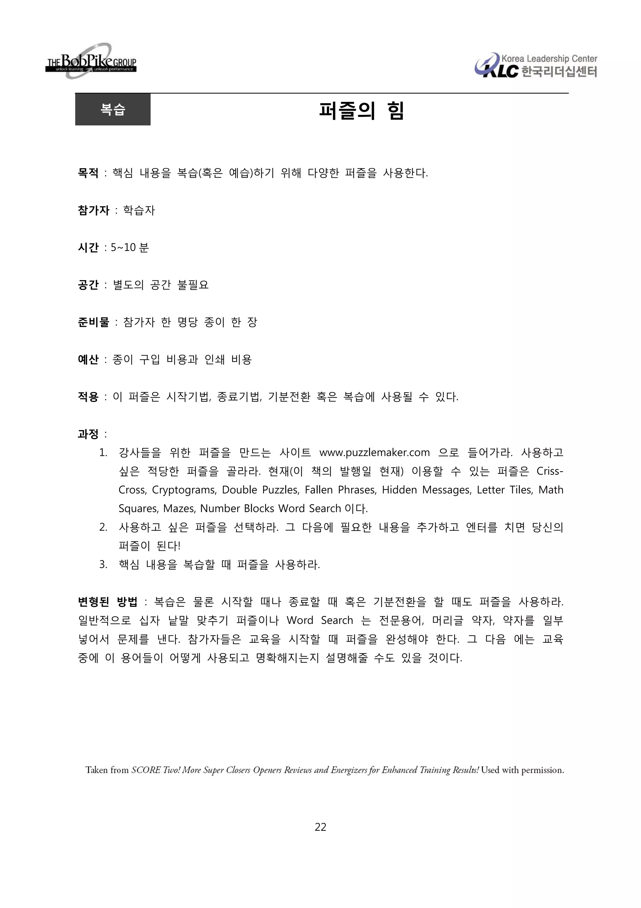 복습                                          퍼즐의 힘


목적 : 핵심 내용을 복습(혹은 예습)하기 위해 다양한 퍼즐을 사용한다.


참가자 : 학습자


시간 : 5~10 분


공간 : 별도의 공간 불필요


준비물 : 참가자 한 명당 종이 한 장


예산 : 종이 구입 비용과 인쇄 비용


적용 : 이 퍼즐은 시작기법, 종료기법, 기분전환 혹은 복습에 사용될 수 있다.


과정 :
   1.   강사들을 위한 퍼즐을 만드는 사이트 www.puzzlemaker.com 으로 들어가라. 사용하고
        싶은 적당한 퍼즐을 골라라. 현재(이 책의 발행일 현재) 이용할 수 있는 퍼즐은 Criss-
        Cross, Cryptograms, Double Puzzles, Fallen Phrases, Hidden Messages, Letter Tiles, Math
        Squares, Mazes, Number Blocks Word Search 이다.
   2.   사용하고 싶은 퍼즐을 선택하라. 그 다음에 필요한 내용을 추가하고 엔터를 치면 당신의
        퍼즐이 된다!
   3.   핵심 내용을 복습할 때 퍼즐을 사용하라.


변형된 방법 : 복습은 물론 시작할 때나 종료할 때 혹은 기분전환을 할 때도 퍼즐을 사용하라.
일반적으로 십자 낱말 맞추기 퍼즐이나 Word Search 는 전문용어, 머리글 약자, 약자를 일부
넣어서 문제를 낸다. 참가자들은 교육을 시작할 때 퍼즐을 완성해야 한다. 그 다음 에는 교육
중에 이 용어들이 어떻게 사용되고 명확해지는지 설명해줄 수도 있을 것이다.




                                              22
 