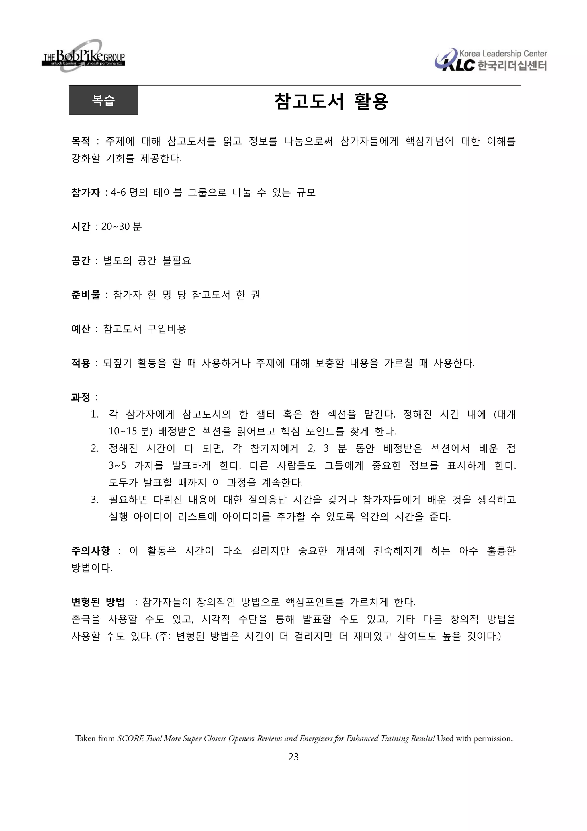 복습                        참고도서 활용

목적 : 주제에 대해 참고도서를 읽고 정보를 나눔으로써 참가자들에게 핵심개념에 대한 이해를
강화할 기회를 제공한다.


참가자 : 4-6 명의 테이블 그룹으로 나눌 수 있는 규모


시간 : 20~30 분


공간 : 별도의 공간 불필요


준비물 : 참가자 한 명 당 참고도서 한 권


예산 : 참고도서 구입비용


적용 : 되짚기 활동을 할 때 사용하거나 주제에 대해 보충할 내용을 가르칠 때 사용한다.


과정 :
   1.   각 참가자에게 참고도서의 한 챕터 혹은 한 섹션을 맡긴다. 정해진 시간 내에 (대개
        10~15 분) 배정받은 섹션을 읽어보고 핵심 포인트를 찾게 한다.
   2.   정해진 시간이 다 되면, 각 참가자에게 2, 3 분 동안 배정받은 섹션에서 배운 점
        3~5 가지를 발표하게 한다. 다른 사람들도 그들에게 중요한 정보를 표시하게 한다.
        모두가 발표할 때까지 이 과정을 계속한다.
   3.   필요하면 다뤄진 내용에 대한 질의응답 시간을 갖거나 참가자들에게 배운 것을 생각하고
        실행 아이디어 리스트에 아이디어를 추가할 수 있도록 약간의 시간을 준다.


주의사항 : 이 활동은 시간이 다소 걸리지만 중요한 개념에 친숙해지게 하는 아주 훌륭한
방법이다.


변형된 방법     : 참가자들이 창의적인 방법으로 핵심포인트를 가르치게 한다.
촌극을 사용할 수도 있고, 시각적 수단을 통해 발표할 수도 있고, 기타 다른 창의적 방법을
사용할 수도 있다. (주: 변형된 방법은 시간이 더 걸리지만 더 재미있고 참여도도 높을 것이다.)




                               23
 
