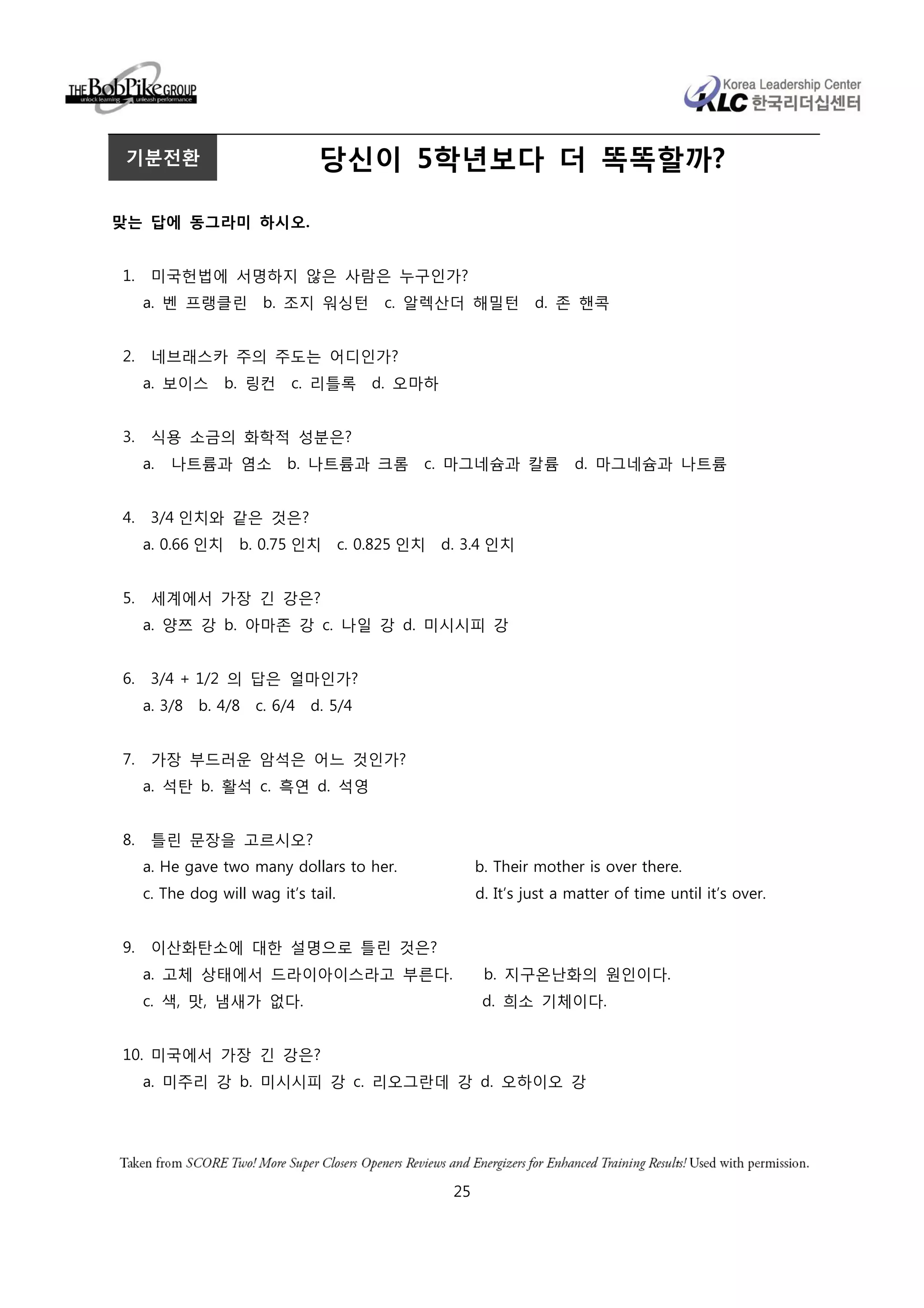 기분전환                            당신이 5학년보다 더 똑똑할까?

맞는 답에 동그라미 하시오.


1.    미국헌법에 서명하지 않은 사람은 누구인가?
     a. 벤 프랭클린 b. 조지 워싱턴                 c. 알렉산더 해밀턴        d. 존 핸콕


2.    네브래스카 주의 주도는 어디인가?
     a. 보이스       b. 링컨     c. 리틀록 d. 오마하


3.    식용 소금의 화학적 성분은?
     a.   나트륨과 염소          b. 나트륨과 크롬       c. 마그네슘과 칼륨           d. 마그네슘과 나트륨


4.    3/4 인치와 같은 것은?
     a. 0.66 인치    b. 0.75 인치 c. 0.825 인치 d. 3.4 인치


5.    세계에서 가장 긴 강은?
     a. 양쯔 강 b. 아마존 강 c. 나일 강 d. 미시시피 강


6.    3/4 + 1/2 의 답은 얼마인가?
     a. 3/8   b. 4/8   c. 6/4   d. 5/4


7.    가장 부드러운 암석은 어느 것인가?
     a. 석탄 b. 활석 c. 흑연 d. 석영


8.    틀린 문장을 고르시오?
     a. He gave two many dollars to her.           b. Their mother is over there.
     c. The dog will wag it’s tail.                d. It’s just a matter of time until it’s over.


9.    이산화탄소에 대한 설명으로 틀린 것은?
     a. 고체 상태에서 드라이아이스라고 부른다.                       b. 지구온난화의 원인이다.
     c. 색, 맛, 냄새가 없다.                               d. 희소 기체이다.


10. 미국에서 가장 긴 강은?
     a. 미주리 강 b. 미시시피 강 c. 리오그란데 강 d. 오하이오 강




                                              25
 