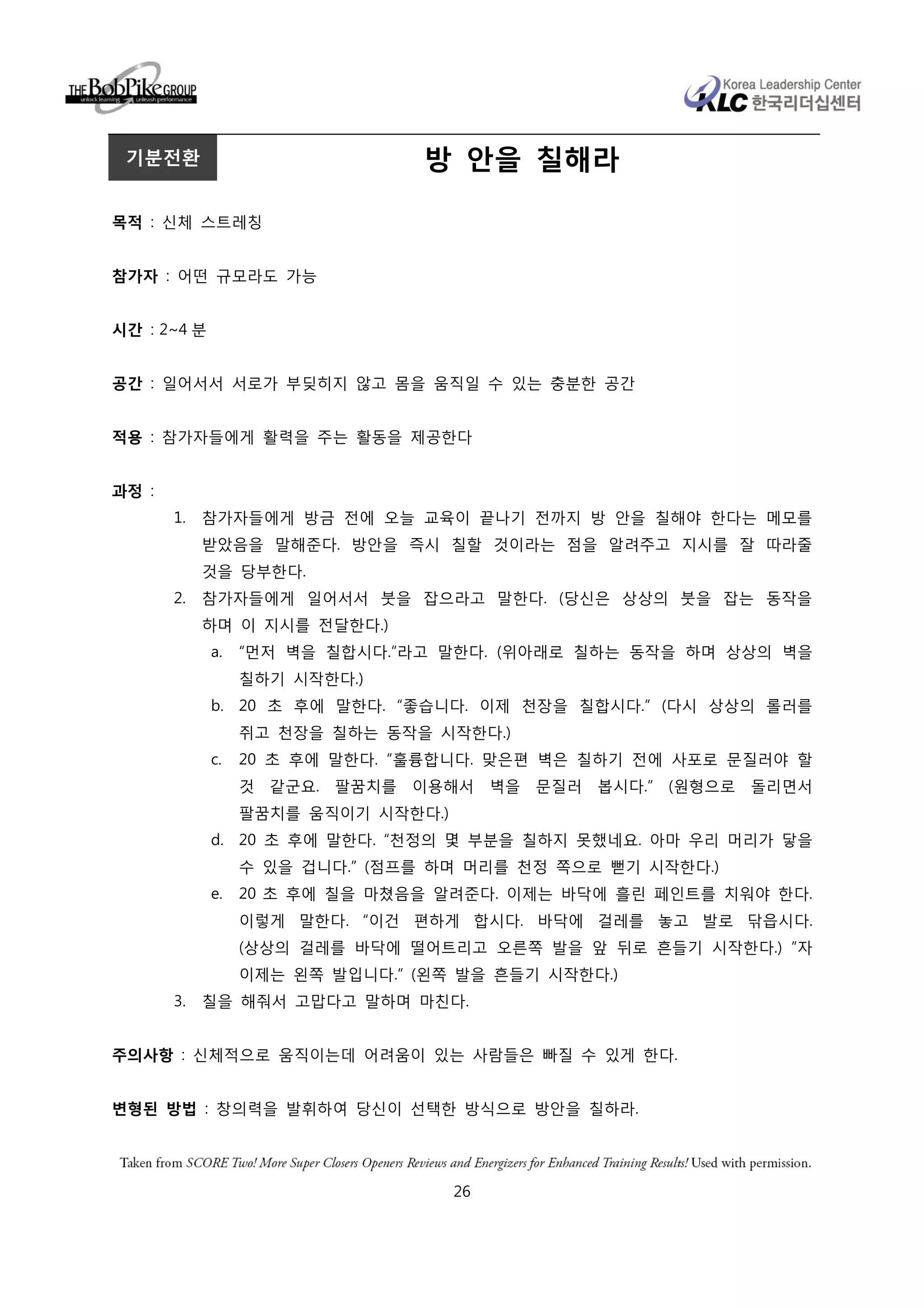 기분전환                            방 안을 칠해라

목적 : 신체 스트레칭


참가자 : 어떤 규모라도 가능


시간 : 2~4 분


공간 : 일어서서 서로가 부딪히지 않고 몸을 움직일 수 있는 충분한 공간


적용 : 참가자들에게 활력을 주는 활동을 제공한다


과정 :
       1.   참가자들에게 방금 전에 오늘 교육이 끝나기 전까지 방 안을 칠해야 한다는 메모를
            받았음을 말해준다. 방안을 즉시 칠할 것이라는 점을 알려주고 지시를 잘 따라줄
            것을 당부한다.
       2.   참가자들에게 일어서서 붓을 잡으라고 말한다. (당신은 상상의 붓을 잡는 동작을
            하며 이 지시를 전달한다.)
             a.   “먼저 벽을 칠합시다.”라고 말한다. (위아래로 칠하는 동작을 하며 상상의 벽을
                  칠하기 시작한다.)
             b. 20 초 후에 말한다. “좋습니다. 이제 천장을 칠합시다.” (다시 상상의 롤러를
                  쥐고 천장을 칠하는 동작을 시작한다.)
             c.   20 초 후에 말한다. “훌륭합니다. 맞은편 벽은 칠하기 전에 사포로 문질러야 할
                  것 같군요. 팔꿈치를 이용해서 벽을 문질러 봅시다.” (원형으로 돌리면서
                  팔꿈치를 움직이기 시작한다.)
             d. 20 초 후에 말한다. “천정의 몇 부분을 칠하지 못했네요. 아마 우리 머리가 닿을
                  수 있을 겁니다.” (점프를 하며 머리를 천정 쪽으로 뻗기 시작한다.)
             e.   20 초 후에 칠을 마쳤음을 알려준다. 이제는 바닥에 흘린 페인트를 치워야 한다.
                  이렇게 말한다. “이건 편하게 합시다. 바닥에 걸레를 놓고 발로 닦읍시다.
                  (상상의 걸레를 바닥에 떨어트리고 오른쪽 발을 앞 뒤로 흔들기 시작한다.) ”자
                  이제는 왼쪽 발입니다.“ (왼쪽 발을 흔들기 시작한다.)
       3.   칠을 해줘서 고맙다고 말하며 마친다.


주의사항 : 신체적으로 움직이는데 어려움이 있는 사람들은 빠질 수 있게 한다.


변형된 방법 : 창의력을 발휘하여 당신이 선택한 방식으로 방안을 칠하라.




                                     26
 