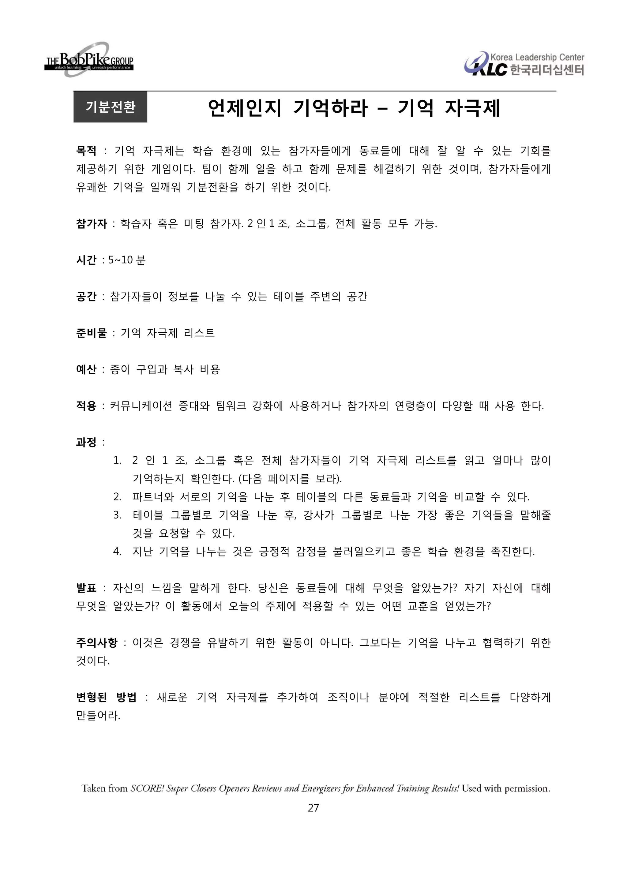 기분전환               언제인지 기억하라 – 기억 자극제

목적 : 기억 자극제는 학습 환경에 있는 참가자들에게 동료들에 대해 잘 알 수 있는 기회를
제공하기 위한 게임이다. 팀이 함께 일을 하고 함께 문제를 해결하기 위한 것이며, 참가자들에게
유쾌한 기억을 일깨워 기분전환을 하기 위한 것이다.


참가자 : 학습자 혹은 미팅 참가자. 2 인 1 조, 소그룹, 전체 활동 모두 가능.


시간 : 5~10 분


공간 : 참가자들이 정보를 나눌 수 있는 테이블 주변의 공간


준비물 : 기억 자극제 리스트


예산 : 종이 구입과 복사 비용


적용 : 커뮤니케이션 증대와 팀워크 강화에 사용하거나 참가자의 연령층이 다양할 때 사용 한다.


과정 :
       1.   2 인 1 조, 소그룹 혹은 전체 참가자들이 기억 자극제 리스트를 읽고 얼마나 많이
            기억하는지 확인한다. (다음 페이지를 보라).
       2.   파트너와 서로의 기억을 나눈 후 테이블의 다른 동료들과 기억을 비교할 수 있다.
       3.   테이블 그룹별로 기억을 나눈 후, 강사가 그룹별로 나눈 가장 좋은 기억들을 말해줄
            것을 요청할 수 있다.
       4.   지난 기억을 나누는 것은 긍정적 감정을 불러일으키고 좋은 학습 환경을 촉진한다.


발표 : 자신의 느낌을 말하게 한다. 당신은 동료들에 대해 무엇을 알았는가? 자기 자신에 대해
무엇을 알았는가? 이 활동에서 오늘의 주제에 적용할 수 있는 어떤 교훈을 얻었는가?


주의사항 : 이것은 경쟁을 유발하기 위한 활동이 아니다. 그보다는 기억을 나누고 협력하기 위한
것이다.


변형된 방법 : 새로운 기억 자극제를 추가하여 조직이나 분야에 적절한 리스트를 다양하게
만들어라.




                                27
 