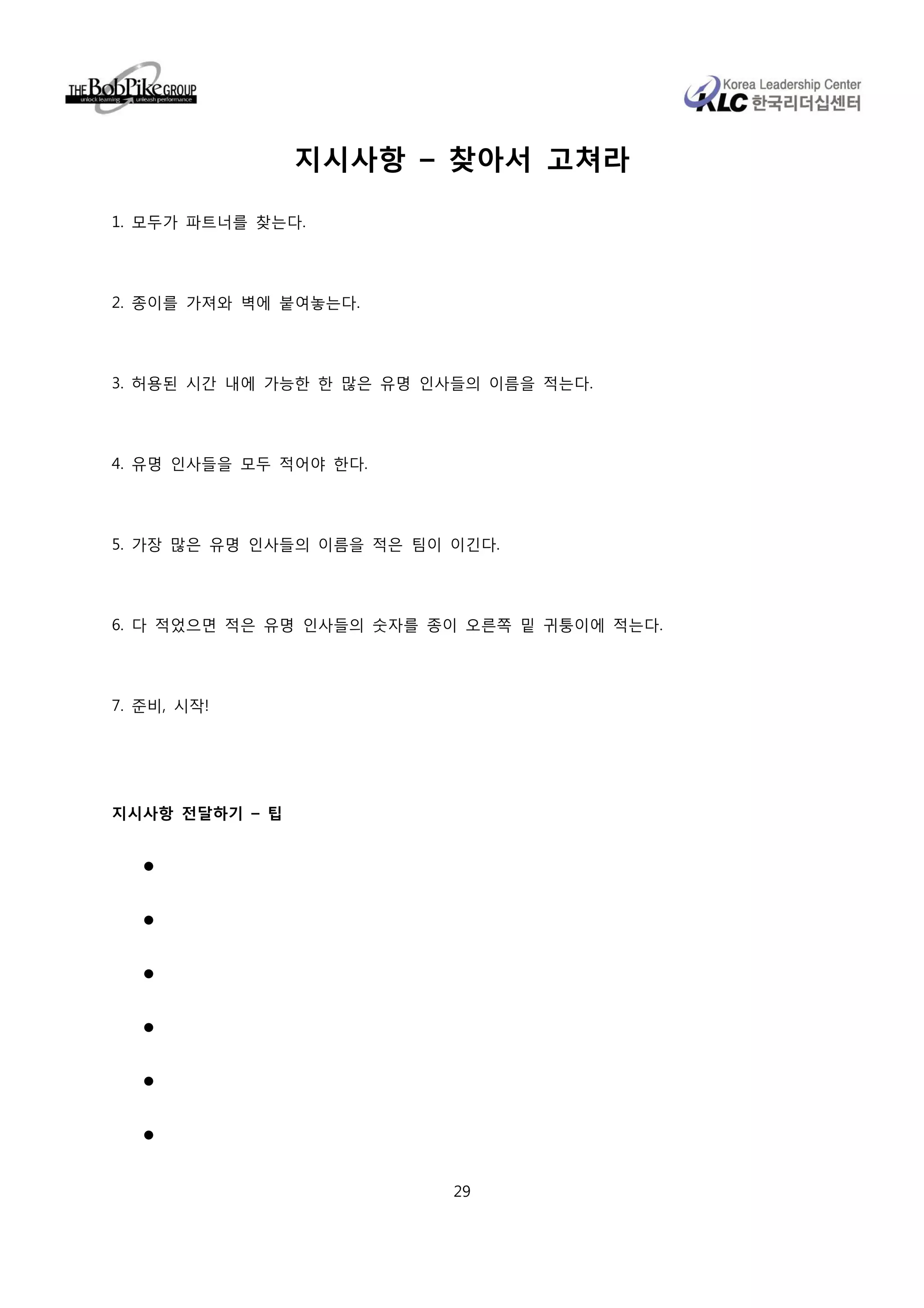 지시사항 – 찾아서 고쳐라

1. 모두가 파트너를 찾는다.




2. 종이를 가져와 벽에 붙여놓는다.




3. 허용된 시간 내에 가능한 한 많은 유명 인사들의 이름을 적는다.




4. 유명 인사들을 모두 적어야 한다.




5. 가장 많은 유명 인사들의 이름을 적은 팀이 이긴다.




6. 다 적었으면 적은 유명 인사들의 숫자를 종이 오른쪽 밑 귀퉁이에 적는다.




7. 준비, 시작!




지시사항 전달하기 – 팁




                           29
 