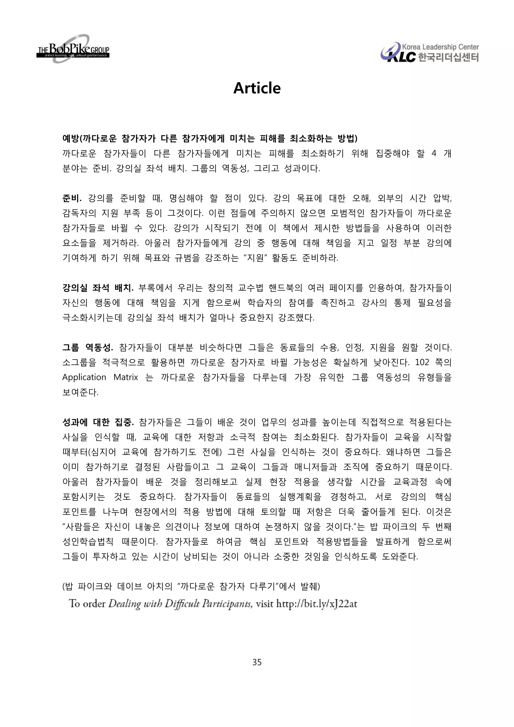 Article


예방(까다로운 참가자가 다른 참가자에게 미치는 피해를 최소화하는 방법)
까다로운 참가자들이 다른 참가자들에게 미치는 피해를 최소화하기 위해 집중해야 할 4 개
분야는 준비. 강의실 좌석 배치. 그룹의 역동성, 그리고 성과이다.


준비. 강의를 준비할 때, 명심해야 할 점이 있다. 강의 목표에 대한 오해, 외부의 시간 압박,
감독자의 지원 부족 등이 그것이다. 이런 점들에 주의하지 않으면 모범적인 참가자들이 까다로운
참가자들로 바뀔 수 있다. 강의가 시작되기 전에 이 책에서 제시한 방법들을 사용하여 이러한
요소들을 제거하라. 아울러 참가자들에게 강의 중 행동에 대해 책임을 지고 일정 부분 강의에
기여하게 하기 위해 목표와 규범을 강조하는 “지원” 활동도 준비하라.


강의실 좌석 배치. 부록에서 우리는 창의적 교수법 핸드북의 여러 페이지를 인용하여, 참가자들이
자신의 행동에 대해 책임을 지게 함으로써 학습자의 참여를 촉진하고 강사의 통제 필요성을
극소화시키는데 강의실 좌석 배치가 얼마나 중요한지 강조했다.


그룹 역동성. 참가자들이 대부분 비슷하다면 그들은 동료들의 수용, 인정, 지원을 원할 것이다.
소그룹을 적극적으로 활용하면 까다로운 참가자로 바뀔 가능성은 확실하게 낮아진다. 102 쪽의
Application Matrix 는 까다로운 참가자들을 다루는데 가장 유익한 그룹 역동성의 유형들을
보여준다.


성과에 대한 집중. 참가자들은 그들이 배운 것이 업무의 성과를 높이는데 직접적으로 적용된다는
사실을 인식할 때, 교육에 대한 저항과 소극적 참여는 최소화된다. 참가자들이 교육을 시작할
때부터(심지어 교육에 참가하기도 전에) 그런 사실을 인식하는 것이 중요하다. 왜냐하면 그들은
이미 참가하기로 결정된 사람들이고 그 교육이 그들과 매니저들과 조직에 중요하기 때문이다.
아울러 참가자들이 배운 것을 정리해보고 실제 현장 적용을 생각할 시간을 교육과정 속에
포함시키는 것도 중요하다. 참가자들이 동료들의 실행계획을 경청하고, 서로 강의의 핵심
포인트를 나누며 현장에서의 적용 방법에 대해 토의할 때 저항은 더욱 줄어들게 된다. 이것은
“사람들은 자신이 내놓은 의견이나 정보에 대하여 논쟁하지 않을 것이다.”는 밥 파이크의 두 번째
성인학습법칙 때문이다. 참가자들로 하여금 핵심 포인트와 적용방법들을 발표하게 함으로써
그들이 투자하고 있는 시간이 낭비되는 것이 아니라 소중한 것임을 인식하도록 도와준다.


(밥 파이크와 데이브 아치의 “까다로운 참가자 다루기”에서 발췌)




                           35
 